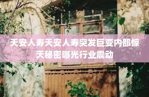 天安人寿天安人寿突发巨变内部惊天秘密曝光行业震动