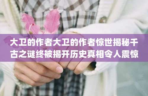 大卫的作者大卫的作者惊世揭秘千古之谜终被揭开历史真相令人震惊