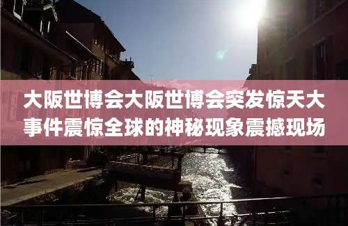 大阪世博会大阪世博会突发惊天大事件震惊全球的神秘现象震撼现场