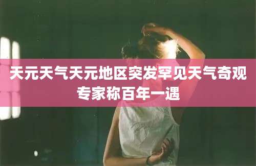 天元天气天元地区突发罕见天气奇观专家称百年一遇