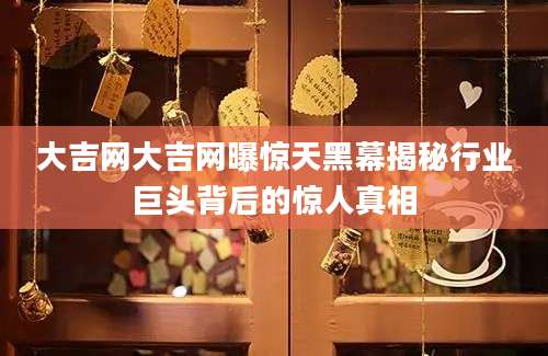 大吉网大吉网曝惊天黑幕揭秘行业巨头背后的惊人真相