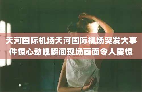 天河国际机场天河国际机场突发大事件惊心动魄瞬间现场画面令人震惊