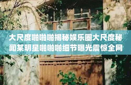 大尺度啪啪啪揭秘娱乐圈大尺度秘闻某明星啪啪啪细节曝光震惊全网