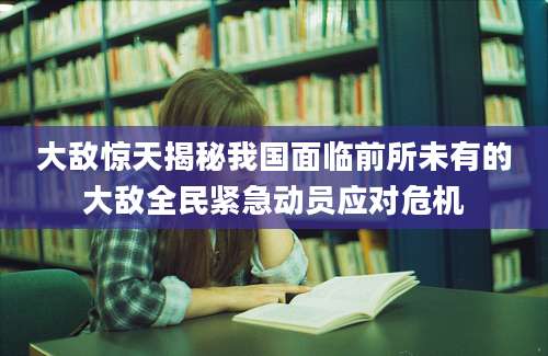 大敌惊天揭秘我国面临前所未有的大敌全民紧急动员应对危机
