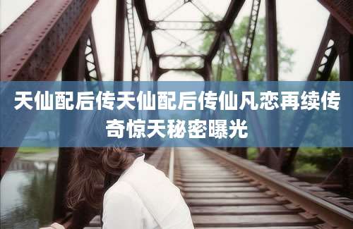 天仙配后传天仙配后传仙凡恋再续传奇惊天秘密曝光
