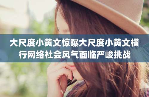 大尺度小黄文惊曝大尺度小黄文横行网络社会风气面临严峻挑战