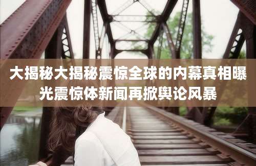 大揭秘大揭秘震惊全球的内幕真相曝光震惊体新闻再掀舆论风暴