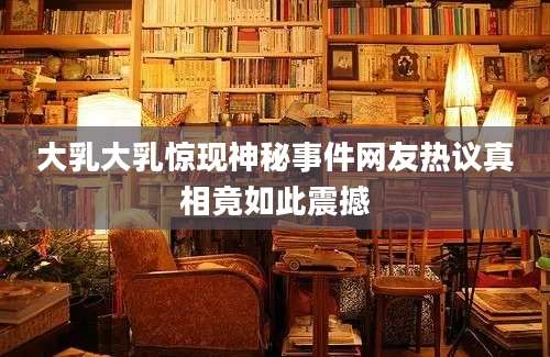 大乳大乳惊现神秘事件网友热议真相竟如此震撼