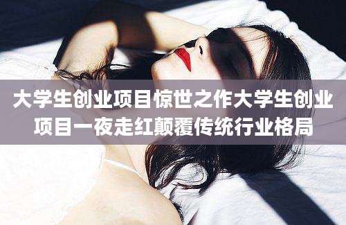 大学生创业项目惊世之作大学生创业项目一夜走红颠覆传统行业格局