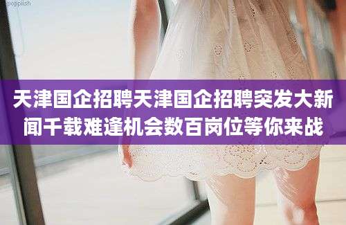 天津国企招聘天津国企招聘突发大新闻千载难逢机会数百岗位等你来战