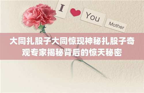 大同扎股子大同惊现神秘扎股子奇观专家揭秘背后的惊天秘密