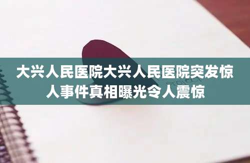 大兴人民医院大兴人民医院突发惊人事件真相曝光令人震惊