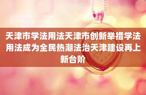 天津市学法用法天津市创新举措学法用法成为全民热潮法治天津建设再上新台阶