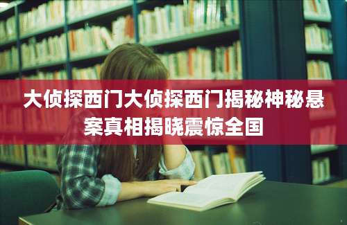 大侦探西门大侦探西门揭秘神秘悬案真相揭晓震惊全国
