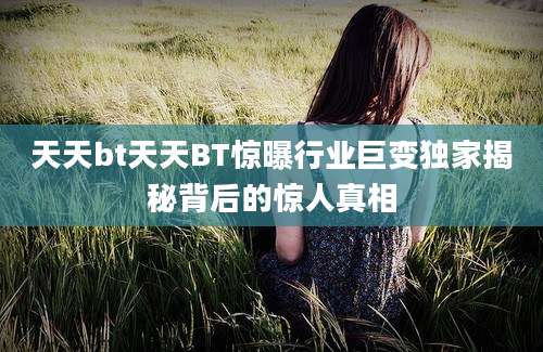 天天bt天天BT惊曝行业巨变独家揭秘背后的惊人真相