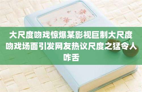 大尺度吻戏惊爆某影视巨制大尺度吻戏场面引发网友热议尺度之猛令人咋舌