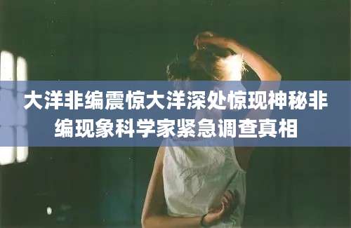 大洋非编震惊大洋深处惊现神秘非编现象科学家紧急调查真相
