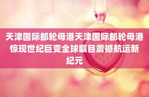 天津国际邮轮母港天津国际邮轮母港惊现世纪巨变全球瞩目震撼航运新纪元