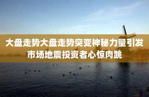 大盘走势大盘走势突变神秘力量引发市场地震投资者心惊肉跳