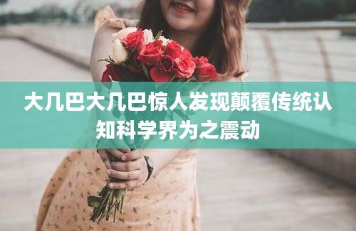 大几巴大几巴惊人发现颠覆传统认知科学界为之震动