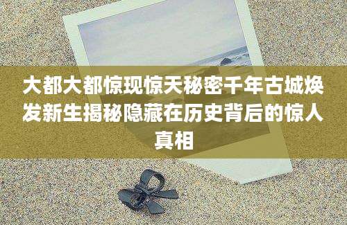 大都大都惊现惊天秘密千年古城焕发新生揭秘隐藏在历史背后的惊人真相