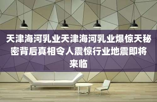 天津海河乳业天津海河乳业爆惊天秘密背后真相令人震惊行业地震即将来临