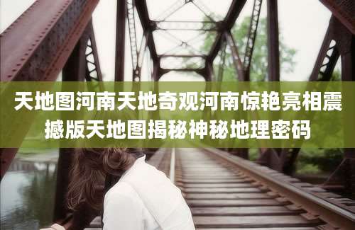 天地图河南天地奇观河南惊艳亮相震撼版天地图揭秘神秘地理密码