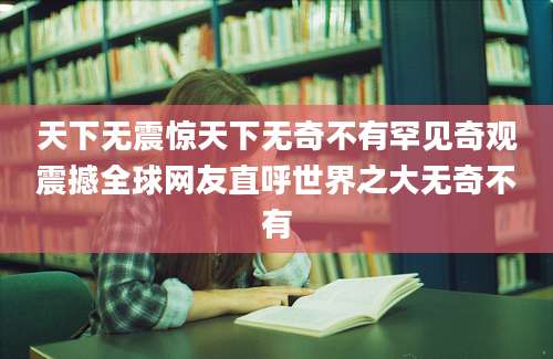 天下无震惊天下无奇不有罕见奇观震撼全球网友直呼世界之大无奇不有