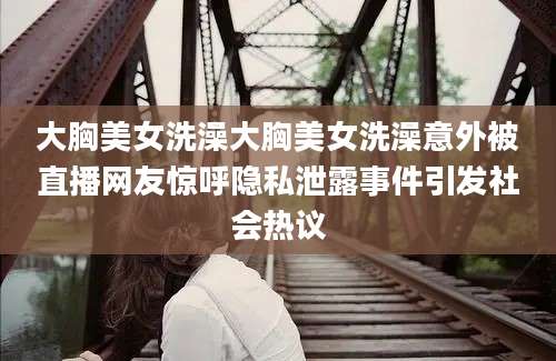 大胸美女洗澡大胸美女洗澡意外被直播网友惊呼隐私泄露事件引发社会热议
