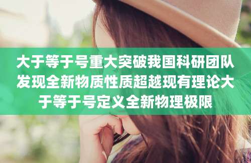 大于等于号重大突破我国科研团队发现全新物质性质超越现有理论大于等于号定义全新物理极限