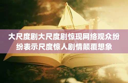 大尺度剧大尺度剧惊现网络观众纷纷表示尺度惊人剧情颠覆想象