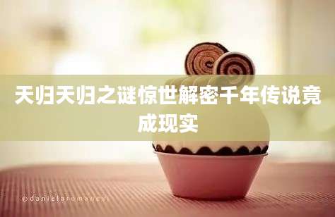天归天归之谜惊世解密千年传说竟成现实
