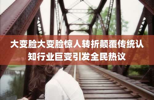 大变脸大变脸惊人转折颠覆传统认知行业巨变引发全民热议
