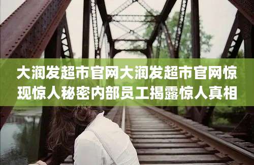 大润发超市官网大润发超市官网惊现惊人秘密内部员工揭露惊人真相