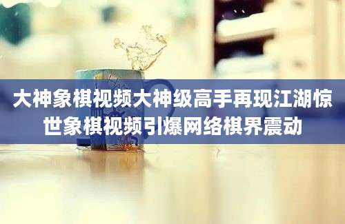 大神象棋视频大神级高手再现江湖惊世象棋视频引爆网络棋界震动