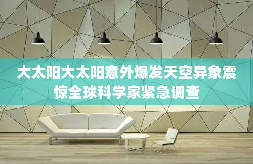 大太阳大太阳意外爆发天空异象震惊全球科学家紧急调查