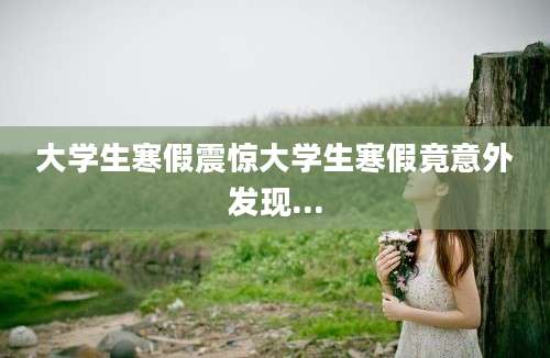 大学生寒假震惊大学生寒假竟意外发现...
