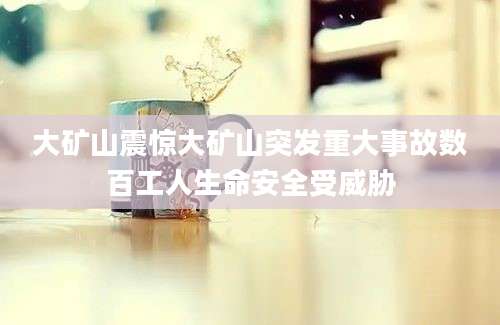 大矿山震惊大矿山突发重大事故数百工人生命安全受威胁