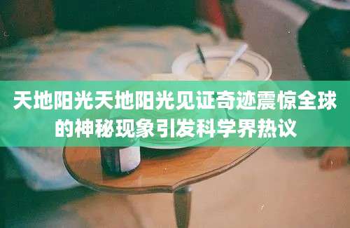 天地阳光天地阳光见证奇迹震惊全球的神秘现象引发科学界热议