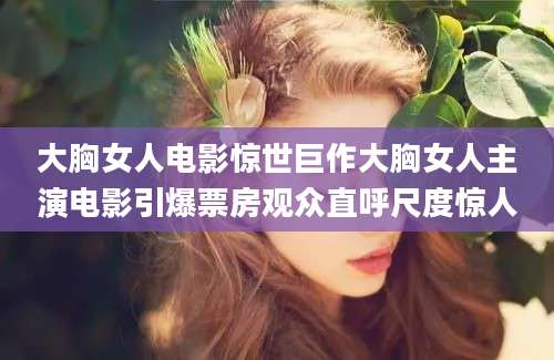 大胸女人电影惊世巨作大胸女人主演电影引爆票房观众直呼尺度惊人