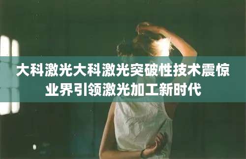 大科激光大科激光突破性技术震惊业界引领激光加工新时代