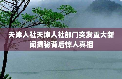 天津人社天津人社部门突发重大新闻揭秘背后惊人真相