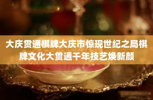 大庆贯通棋牌大庆市惊现世纪之局棋牌文化大贯通千年技艺焕新颜