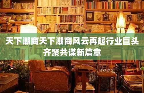 天下潮商天下潮商风云再起行业巨头齐聚共谋新篇章