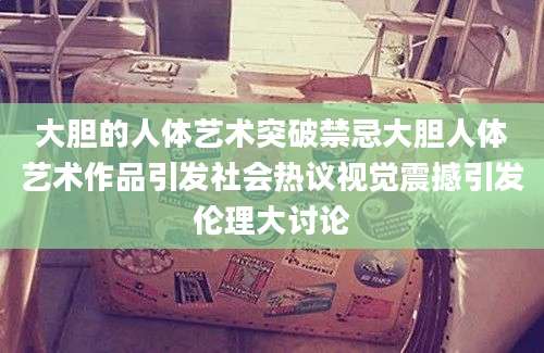 大胆的人体艺术突破禁忌大胆人体艺术作品引发社会热议视觉震撼引发伦理大讨论