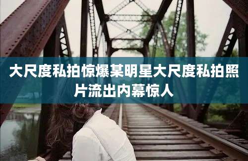大尺度私拍惊爆某明星大尺度私拍照片流出内幕惊人