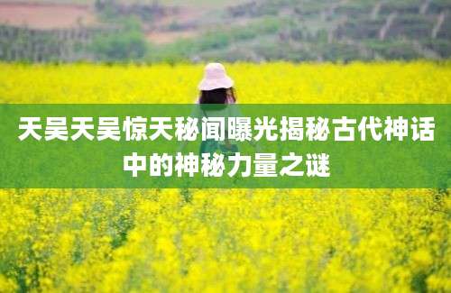 天吴天吴惊天秘闻曝光揭秘古代神话中的神秘力量之谜
