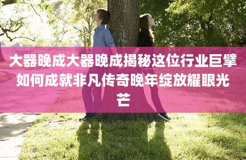 大器晚成大器晚成揭秘这位行业巨擘如何成就非凡传奇晚年绽放耀眼光芒