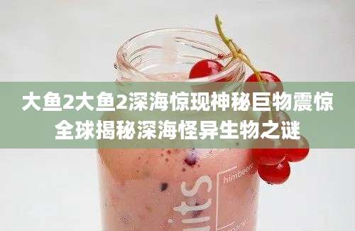 大鱼2大鱼2深海惊现神秘巨物震惊全球揭秘深海怪异生物之谜