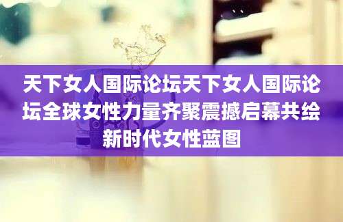 天下女人国际论坛天下女人国际论坛全球女性力量齐聚震撼启幕共绘新时代女性蓝图